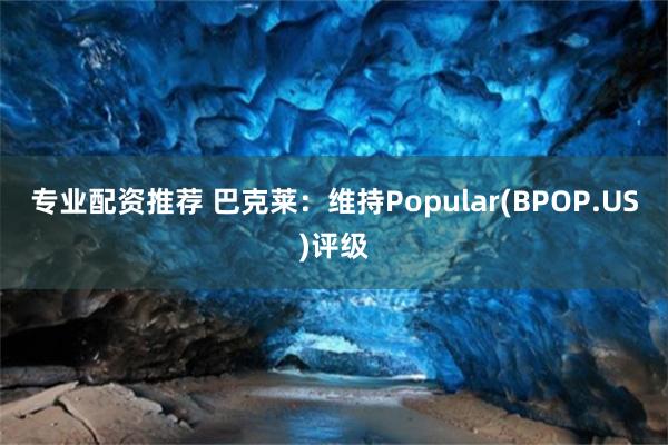 专业配资推荐 巴克莱：维持Popular(BPOP.US)评级