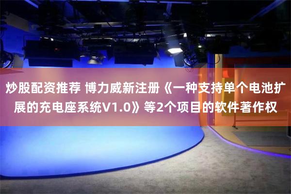 炒股配资推荐 博力威新注册《一种支持单个电池扩展的充电座系统V1.0》等2个项目的软件著作权