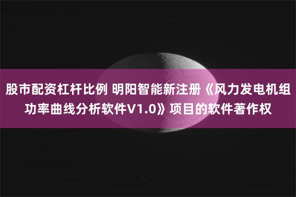 股市配资杠杆比例 明阳智能新注册《风力发电机组功率曲线分析软件V1.0》项目的软件著作权