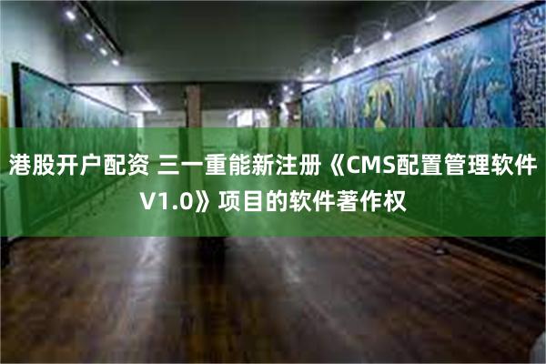 港股开户配资 三一重能新注册《CMS配置管理软件V1.0》项目的软件著作权