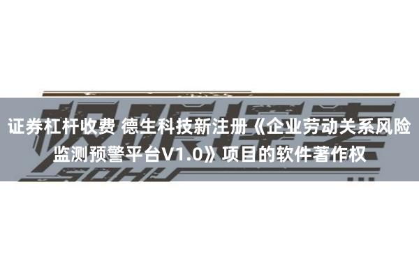 证券杠杆收费 德生科技新注册《企业劳动关系风险监测预警平台V1.0》项目的软件著作权