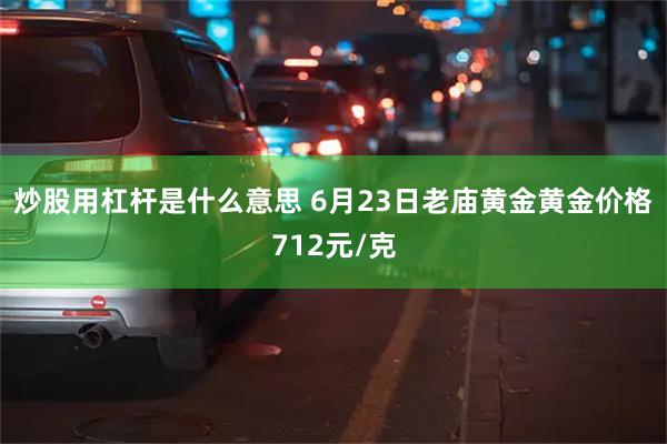 炒股用杠杆是什么意思 6月23日老庙黄金黄金价格712元/克