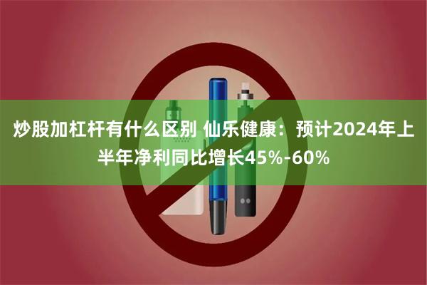 炒股加杠杆有什么区别 仙乐健康：预计2024年上半年净利同比增长45%-60%