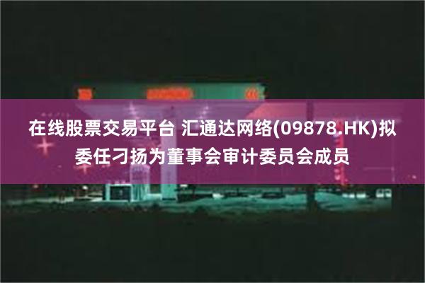 在线股票交易平台 汇通达网络(09878.HK)拟委任刁扬为董事会审计委员会成员