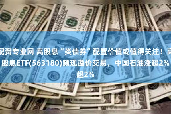 配资专业网 高股息“类债券”配置价值或值得关注！高股息ETF(563180)频现溢价交易，中国石油涨超2%