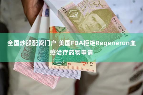 全国炒股配资门户 美国FDA拒绝Regeneron血癌治疗药物申请