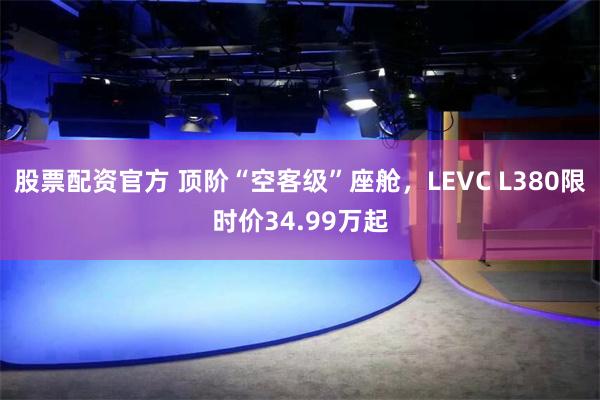 股票配资官方 顶阶“空客级”座舱，LEVC L380限时价34.99万起