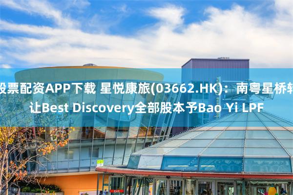 股票配资APP下载 星悦康旅(03662.HK)：南粤星桥转让Best Discovery全部股本予Bao Yi LPF