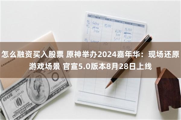 怎么融资买入股票 原神举办2024嘉年华：现场还原游戏场景 官宣5.0版本8月28日上线