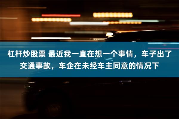 杠杆炒股票 最近我一直在想一个事情，车子出了交通事故，车企在未经车主同意的情况下