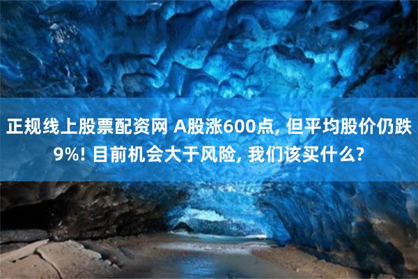 正规线上股票配资网 A股涨600点, 但平均股价仍跌9%! 目前机会大于风险, 我们该买什么?