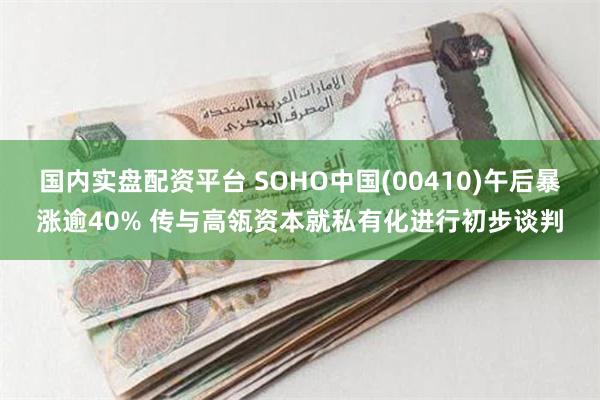 国内实盘配资平台 SOHO中国(00410)午后暴涨逾40% 传与高瓴资本就私有化进行初步谈判