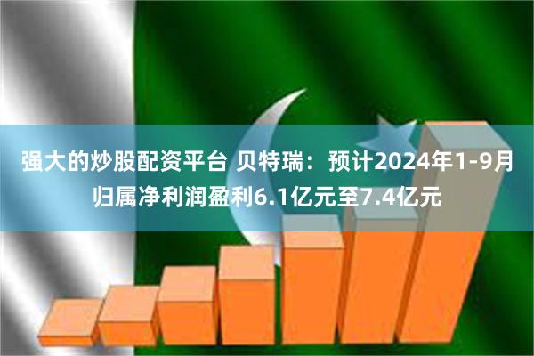 强大的炒股配资平台 贝特瑞：预计2024年1-9月归属净利润盈利6.1亿元至7.4亿元