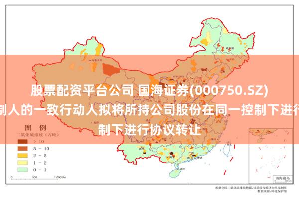 股票配资平台公司 国海证券(000750.SZ)：实际控制人的一致行动人拟将所持公司股份在同一控制下进行协议转让