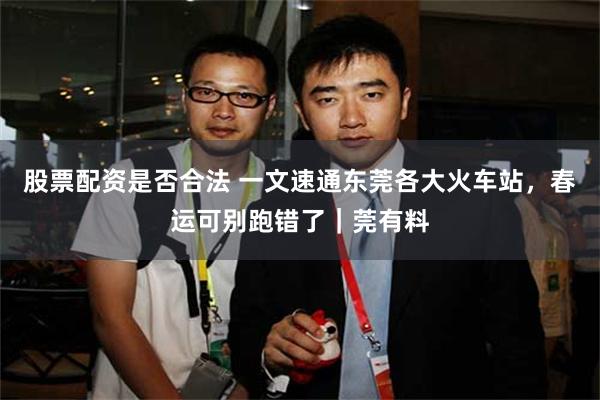 股票配资是否合法 一文速通东莞各大火车站，春运可别跑错了｜莞有料