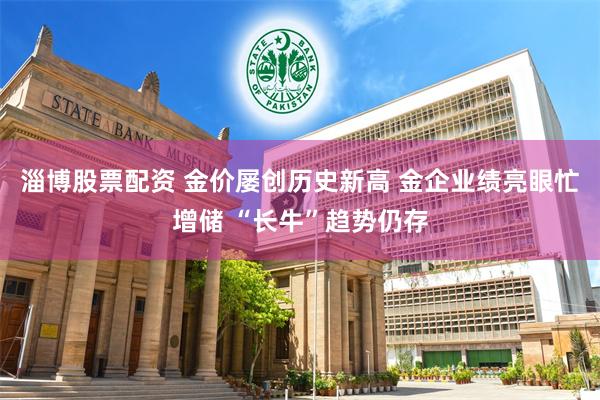 淄博股票配资 金价屡创历史新高 金企业绩亮眼忙增储 “长牛”趋势仍存