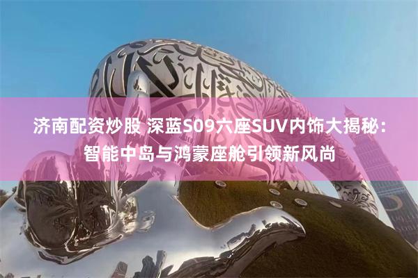 济南配资炒股 深蓝S09六座SUV内饰大揭秘：智能中岛与鸿蒙座舱引领新风尚