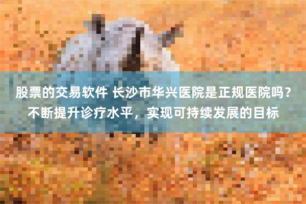 股票的交易软件 长沙市华兴医院是正规医院吗？不断提升诊疗水平，实现可持续发展的目标