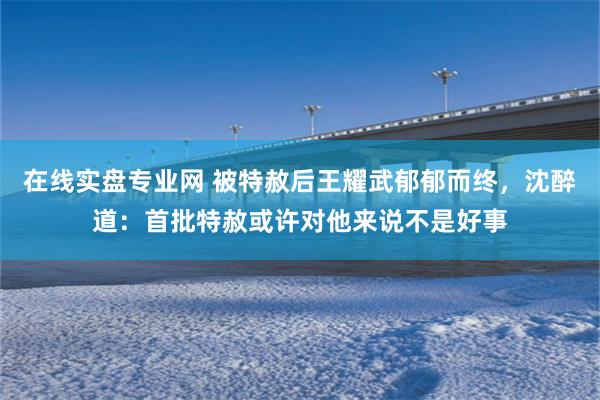 在线实盘专业网 被特赦后王耀武郁郁而终，沈醉道：首批特赦或许对他来说不是好事